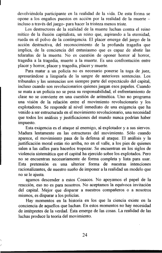 devolviéndola participante en la realidad de la vida. De esta forma se opone a los engaiios puestos en accion por la realidad de la muerte — incluso a través del juego- para hacer la risteza menos triste.  Los destructores de la realidad de la muerte luchan contra el reino mitico de la ilusion capitalista, un reino que, aspirando a la etemidad, rueda en el polvo de Ja contingencia. EI placer emerge del juego de la accion destructiva, del reconocimiento de la profunda tragedia que implica, de la conciencia del entusiasmo que es capaz de abatir las telarafias de la muerte. No es cuestion de oponer horror al horor, tragedia a la wagedia, muerte a la muerte. Es una confiontacion entre placer y horror, placer y tragedia, placer y muerte.  Para matar a un policia no es necesario ponerse la toga de juez, apresuréndose a limpiarla de la sangre de anteriores sentencias. Los tribunales y las sentencias son siempre parte del especticulo del capital, incluso cuando son revolucionarios quienes juegan esos papeles. Cuando se mata a un policia no se pesa su responsabilidad, el enfrentamiento de clase o se convierte en una cuestion de aritmética. Uno no programa una vision de la relacion entre el movimiento revolucionario y los explotadores. Se responde al nivel inmediato de una exigencia que ha venido a ser estructurada en ¢l movimiento revolucionario, una necesidad que todos los andlisis y justificaciones del mundo nunca podrian haber impuesto.  Esta exigencia es el ataque al enemigo, al explotador y a sus sicrvos. Madura lentamente en las estucturas del movimiento. Sélo cuando aparece, ¢l movimiento pasa de la defensa al ataque. El andlisis y la justificacion moral estan rio arriba, no en el valle, a los pies de quienes salen a las calles para hacerlos tropezar. Se encuentran en los siglos de violencia sistemitica que el capital ha ejercido sobre los explotados. Pero 10 se encuentran necesariamente de forma completa y lista para usar. Esta pretension s una ulierior forma de nuestras intenciones racionalizantes, de nuestro suefo de imponer a la realidad un modelo que n0 se le ajusta  agamos descender a estos Cosacos. No apoyamos el papel de la reaccion, es0 no es para nosotros. No aceptamos la equivoca invitacion del capital. Mejor que disparar a mucstros compaficros 0 a nOsotros mismos, es disparar a los policias.  Hay momentos en la historia en los que la ciencia existe en la conciencia de aquellos que luchan. En estos momentos no hay necesidad de intérpretes de la verdad. Esta emerge de las cosas. La realidad de las luchas produce la teoria del movimiento.  24 
